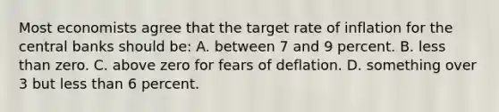 Most economists agree that the target rate of inflation for the central banks should be: A. between 7 and 9 percent. B. less than zero. C. above zero for fears of deflation. D. something over 3 but less than 6 percent.