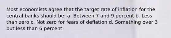 Most economists agree that the target rate of inflation for the central banks should be: a. Between 7 and 9 percent b. Less than zero c. Not zero for fears of deflation d. Something over 3 but less than 6 percent