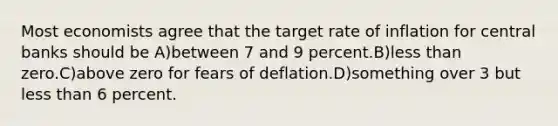 Most economists agree that the target rate of inflation for central banks should be A)between 7 and 9 percent.B)less than zero.C)above zero for fears of deflation.D)something over 3 but less than 6 percent.