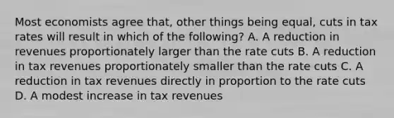 Most economists agree that, other things being equal, cuts in tax rates will result in which of the following? A. A reduction in revenues proportionately larger than the rate cuts B. A reduction in tax revenues proportionately smaller than the rate cuts C. A reduction in tax revenues directly in proportion to the rate cuts D. A modest increase in tax revenues