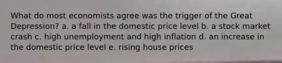 What do most economists agree was the trigger of the Great Depression? a. a fall in the domestic price level b. a stock market crash c. high unemployment and high inflation d. an increase in the domestic price level e. rising house prices