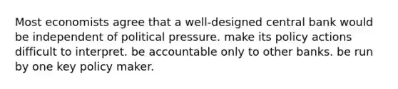 Most economists agree that a well-designed central bank would be independent of political pressure. make its policy actions difficult to interpret. be accountable only to other banks. be run by one key policy maker.