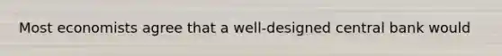 Most economists agree that a well-designed central bank would