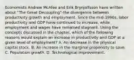 Economists Andrew McAfee and Erik Brynjolfsson have written about​ "The Great​ Decoupling"-the divergence between productivity growth and employment. Since the​ mid-1990s, labor productivity and GDP have continued to​ increase, while employment and wages have remained stagnant. Using the concepts discussed in the​ chapter, which of the following reasons would explain an increase in productivity and GDP at a given level of​ employment? A. An decrease in the physical capital stock. B. An increase in the marginal propensity to save. C. Population growth. D. Technological improvement.