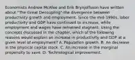 Economists Andrew McAfee and Erik Brynjolfsson have written about​ "The Great​ Decoupling"-the divergence between productivity growth and employment. Since the​ mid-1990s, labor productivity and GDP have continued to​ increase, while employment and wages have remained stagnant. Using the concepts discussed in the​ chapter, which of the following reasons would explain an increase in productivity and GDP at a given level of​ employment? A. Population growth. B. An decrease in the physical capital stock. C. An increase in the marginal propensity to save. D. Technological improvement.