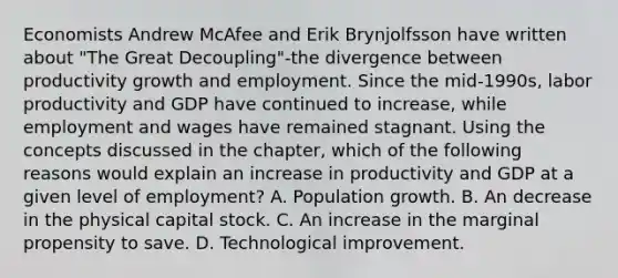 Economists Andrew McAfee and Erik Brynjolfsson have written about​ "The Great​ Decoupling"-the divergence between productivity growth and employment. Since the​ mid-1990s, labor productivity and GDP have continued to​ increase, while employment and wages have remained stagnant. Using the concepts discussed in the​ chapter, which of the following reasons would explain an increase in productivity and GDP at a given level of​ employment? A. Population growth. B. An decrease in the physical capital stock. C. An increase in the marginal propensity to save. D. Technological improvement.