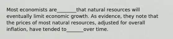 Most economists are________that natural resources will eventually limit economic growth. As evidence, they note that the prices of most natural resources, adjusted for overall inflation, have tended to_______over time.