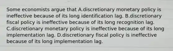 Some economists argue that A.discretionary monetary policy is ineffective because of its long identification lag. B.discretionary fiscal policy is ineffective because of its long recognition lag. C.discretionary monetary policy is ineffective because of its long implementation lag. D.discretionary fiscal policy is ineffective because of its long implementation lag.