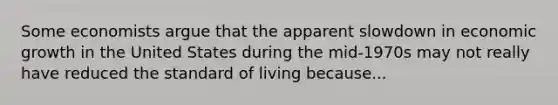 Some economists argue that the apparent slowdown in economic growth in the United States during the mid-1970s may not really have reduced the standard of living because...