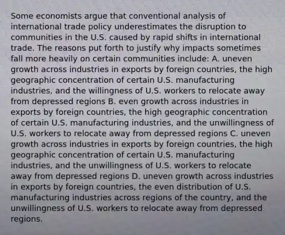 Some economists argue that conventional analysis of international trade policy underestimates the disruption to communities in the U.S. caused by rapid shifts in international trade. The reasons put forth to justify why impacts sometimes fall more heavily on certain communities​ include: A. uneven growth across industries in exports by foreign​ countries, the high geographic concentration of certain U.S. manufacturing​ industries, and the willingness of U.S. workers to relocate away from depressed regions B. even growth across industries in exports by foreign​ countries, the high geographic concentration of certain U.S. manufacturing​ industries, and the unwillingness of U.S. workers to relocate away from depressed regions C. uneven growth across industries in exports by foreign​ countries, the high geographic concentration of certain U.S. manufacturing​ industries, and the unwillingness of U.S. workers to relocate away from depressed regions D. uneven growth across industries in exports by foreign​ countries, the even distribution of U.S. manufacturing industries across regions of the​ country, and the unwillingness of U.S. workers to relocate away from depressed regions.