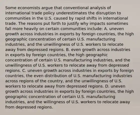 Some economists argue that conventional analysis of international trade policy underestimates the disruption to communities in the U.S. caused by rapid shifts in international trade. The reasons put forth to justify why impacts sometimes fall more heavily on certain communities​ include: A. uneven growth across industries in exports by foreign​ countries, the high geographic concentration of certain U.S. manufacturing​ industries, and the unwillingness of U.S. workers to relocate away from depressed regions. B. even growth across industries in exports by foreign​ countries, the high geographic concentration of certain U.S. manufacturing​ industries, and the unwillingness of U.S. workers to relocate away from depressed regions. C. uneven growth across industries in exports by foreign​ countries, the even distribution of U.S. manufacturing industries across regions of the​ country, and the unwillingness of U.S. workers to relocate away from depressed regions. D. uneven growth across industries in exports by foreign​ countries, the high geographic concentration of certain U.S. manufacturing​ industries, and the willingness of U.S. workers to relocate away from depressed regions.