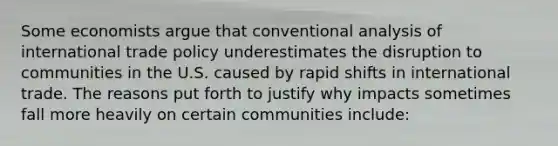 Some economists argue that conventional analysis of international trade policy underestimates the disruption to communities in the U.S. caused by rapid shifts in international trade. The reasons put forth to justify why impacts sometimes fall more heavily on certain communities include: