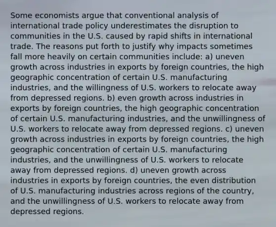 Some economists argue that conventional analysis of international trade policy underestimates the disruption to communities in the U.S. caused by rapid shifts in international trade. The reasons put forth to justify why impacts sometimes fall more heavily on certain communities include: a) uneven growth across industries in exports by foreign countries, the high geographic concentration of certain U.S. manufacturing industries, and the willingness of U.S. workers to relocate away from depressed regions. b) even growth across industries in exports by foreign countries, the high geographic concentration of certain U.S. manufacturing industries, and the unwillingness of U.S. workers to relocate away from depressed regions. c) uneven growth across industries in exports by foreign countries, the high geographic concentration of certain U.S. manufacturing industries, and the unwillingness of U.S. workers to relocate away from depressed regions. d) uneven growth across industries in exports by foreign countries, the even distribution of U.S. manufacturing industries across regions of the country, and the unwillingness of U.S. workers to relocate away from depressed regions.