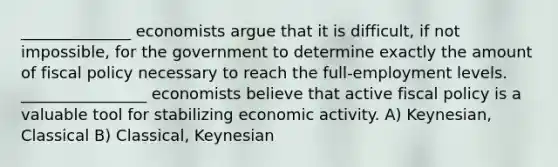 ______________ economists argue that it is difficult, if not impossible, for the government to determine exactly the amount of <a href='https://www.questionai.com/knowledge/kPTgdbKdvz-fiscal-policy' class='anchor-knowledge'>fiscal policy</a> necessary to reach the full-employment levels. ________________ economists believe that active fiscal policy is a valuable tool for stabilizing economic activity. A) Keynesian, Classical B) Classical, Keynesian