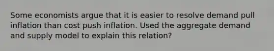 Some economists argue that it is easier to resolve demand pull inflation than cost push inflation. Used the aggregate demand and supply model to explain this relation?