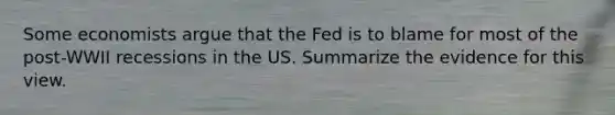 Some economists argue that the Fed is to blame for most of the post-WWII recessions in the US. Summarize the evidence for this view.