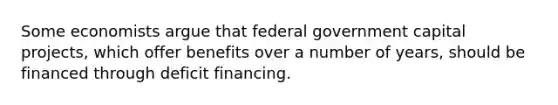 Some economists argue that federal government capital projects, which offer benefits over a number of years, should be financed through deficit financing.