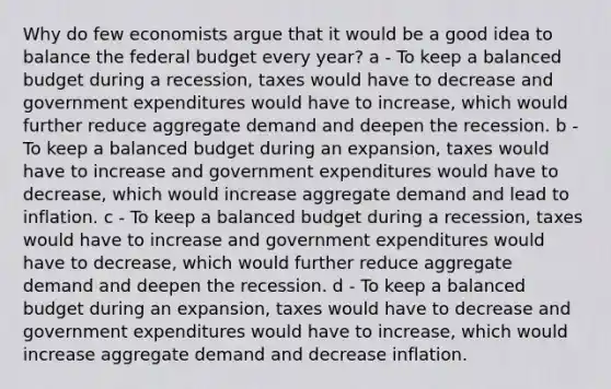 Why do few economists argue that it would be a good idea to balance the federal budget every year? a - To keep a balanced budget during a​ recession, taxes would have to decrease and government expenditures would have to​ increase, which would further reduce aggregate demand and deepen the recession. b - To keep a balanced budget during an​ expansion, taxes would have to increase and government expenditures would have to​ decrease, which would increase aggregate demand and lead to inflation. c - To keep a balanced budget during a​ recession, taxes would have to increase and government expenditures would have to​ decrease, which would further reduce aggregate demand and deepen the recession. d - To keep a balanced budget during an​ expansion, taxes would have to decrease and government expenditures would have to​ increase, which would increase aggregate demand and decrease inflation.