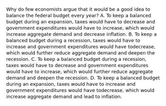 Why do few economists argue that it would be a good idea to balance the federal budget every​ year? A. To keep a balanced budget during an​ expansion, taxes would have to decrease and government expenditures would have to​ increase, which would increase aggregate demand and decrease inflation. B. To keep a balanced budget during a​ recession, taxes would have to increase and government expenditures would have to​decrease, which would further reduce aggregate demand and deepen the recession. C. To keep a balanced budget during a ​recession, taxes would have to decrease and government expenditures would have to​ increase, which would further reduce aggregate demand and deepen the recession. D. To keep a balanced budget during an ​expansion, taxes would have to increase and government expenditures would have to​decrease, which would increase aggregate demand and lead to inflation.