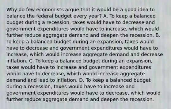 Why do few economists argue that it would be a good idea to balance <a href='https://www.questionai.com/knowledge/kS29NErBPI-the-federal-budget' class='anchor-knowledge'>the federal budget</a> every​ year? A. To keep a balanced budget during a​ recession, taxes would have to decrease and government expenditures would have to​ increase, which would further reduce aggregate demand and deepen the recession. B. To keep a balanced budget during an​ expansion, taxes would have to decrease and government expenditures would have to​ increase, which would increase aggregate demand and decrease inflation. C. To keep a balanced budget during an​ expansion, taxes would have to increase and government expenditures would have to​ decrease, which would increase aggregate demand and lead to inflation. D. To keep a balanced budget during a​ recession, taxes would have to increase and government expenditures would have to​ decrease, which would further reduce aggregate demand and deepen the recession.