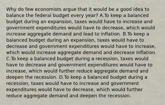 Why do few economists argue that it would be a good idea to balance the federal budget every​ year? A.To keep a balanced budget during an​ expansion, taxes would have to increase and government expenditures would have to​ decrease, which would increase aggregate demand and lead to inflation. B.To keep a balanced budget during an​ expansion, taxes would have to decrease and government expenditures would have to​ increase, which would increase aggregate demand and decrease inflation. C.To keep a balanced budget during a​ recession, taxes would have to decrease and government expenditures would have to​ increase, which would further reduce aggregate demand and deepen the recession. D.To keep a balanced budget during a​ recession, taxes would have to increase and government expenditures would have to​ decrease, which would further reduce aggregate demand and deepen the recession.