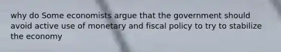 why do Some economists argue that the government should avoid active use of monetary and <a href='https://www.questionai.com/knowledge/kPTgdbKdvz-fiscal-policy' class='anchor-knowledge'>fiscal policy</a> to try to stabilize the economy