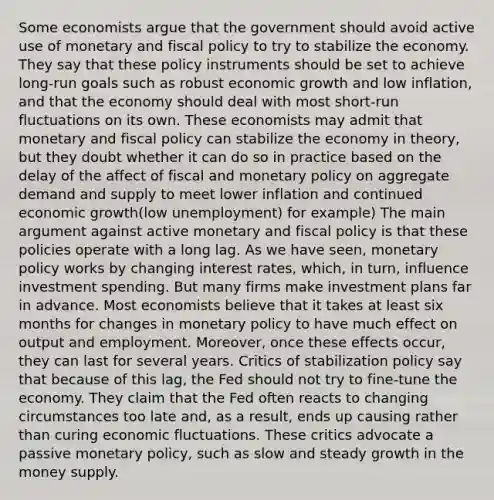 Some economists argue that the government should avoid active use of monetary and fiscal policy to try to stabilize the economy. They say that these policy instruments should be set to achieve long-run goals such as robust economic growth and low inflation, and that the economy should deal with most short-run fluctuations on its own. These economists may admit that monetary and fiscal policy can stabilize the economy in theory, but they doubt whether it can do so in practice based on the delay of the affect of fiscal and monetary policy on aggregate demand and supply to meet lower inflation and continued economic growth(low unemployment) for example) The main argument against active monetary and fiscal policy is that these policies operate with a long lag. As we have seen, monetary policy works by changing interest rates, which, in turn, influence investment spending. But many firms make investment plans far in advance. Most economists believe that it takes at least six months for changes in monetary policy to have much effect on output and employment. Moreover, once these effects occur, they can last for several years. Critics of stabilization policy say that because of this lag, the Fed should not try to fine-tune the economy. They claim that the Fed often reacts to changing circumstances too late and, as a result, ends up causing rather than curing economic fluctuations. These critics advocate a passive monetary policy, such as slow and steady growth in the money supply.