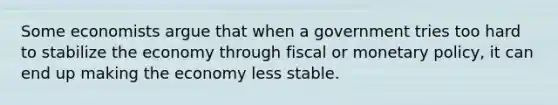 Some economists argue that when a government tries too hard to stabilize the economy through fiscal or monetary policy, it can end up making the economy less stable.