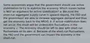 Some economists argue that the government should use active stabilization to try to stabilize the economy. Which reason below is NOT an argument for active stabilization? a. Because the short-run aggregate supply curve is upward sloping, the FED and the government are able to increase aggregate demand and thus get the economy back to the NROO. b. If active stabilization does not occur, the result will be undesirable fluctuations in the economy. c. The economy should be left to deal with short-run fluctuations on its own. d. Because of the short-run fluctuations, the FED and the government can impact the economy in the short-run.