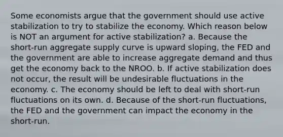 Some economists argue that the government should use active stabilization to try to stabilize the economy. Which reason below is NOT an argument for active stabilization? a. Because the short-run aggregate supply curve is upward sloping, the FED and the government are able to increase aggregate demand and thus get the economy back to the NROO. b. If active stabilization does not occur, the result will be undesirable fluctuations in the economy. c. The economy should be left to deal with short-run fluctuations on its own. d. Because of the short-run fluctuations, the FED and the government can impact the economy in the short-run.