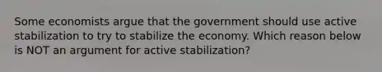 Some economists argue that the government should use active stabilization to try to stabilize the economy. Which reason below is NOT an argument for active stabilization?