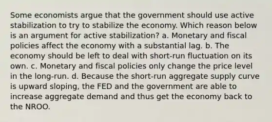 Some economists argue that the government should use active stabilization to try to stabilize the economy. Which reason below is an argument for active stabilization? a. Monetary and fiscal policies affect the economy with a substantial lag. b. The economy should be left to deal with short-run fluctuation on its own. c. Monetary and fiscal policies only change the price level in the long-run. d. Because the short-run aggregate supply curve is upward sloping, the FED and the government are able to increase aggregate demand and thus get the economy back to the NROO.