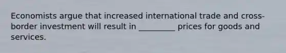 Economists argue that increased international trade and cross-border investment will result in _________ prices for goods and services.