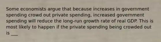 Some economists argue that because increases in government spending crowd out private spending, increased government spending will reduce the long-run growth rate of real GDP. This is most likely to happen if the private spending being crowded out is ___