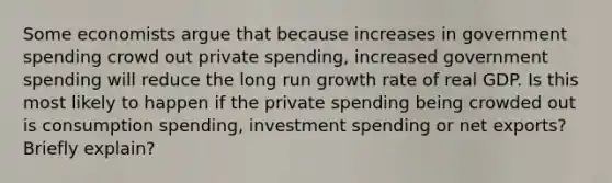 Some economists argue that because increases in government spending crowd out private spending, increased government spending will reduce the long run growth rate of real GDP. Is this most likely to happen if the private spending being crowded out is consumption spending, investment spending or net exports? Briefly explain?