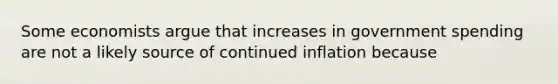 Some economists argue that increases in government spending are not a likely source of continued inflation because