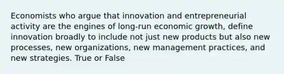 Economists who argue that innovation and entrepreneurial activity are the engines of long-run economic growth, define innovation broadly to include not just new products but also new processes, new organizations, new management practices, and new strategies. True or False