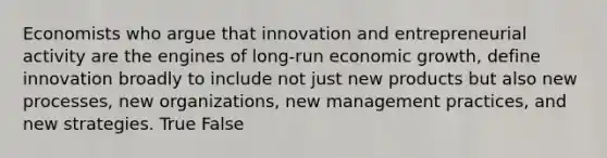 Economists who argue that innovation and entrepreneurial activity are the engines of long-run economic growth, define innovation broadly to include not just new products but also new processes, new organizations, new management practices, and new strategies. True False