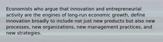 Economists who argue that innovation and entrepreneurial activity are the engines of long-run economic growth, define innovation broadly to include not just new products but also new processes, new organizations, new management practices, and new strategies.