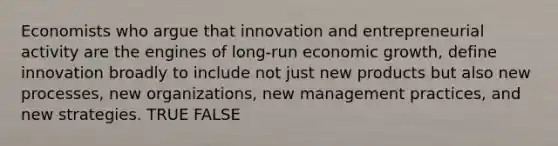 Economists who argue that innovation and entrepreneurial activity are the engines of long-run economic growth, define innovation broadly to include not just new products but also new processes, new organizations, new management practices, and new strategies. TRUE FALSE