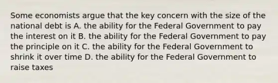 Some economists argue that the key concern with the size of the national debt is A. the ability for the Federal Government to pay the interest on it B. the ability for the Federal Government to pay the principle on it C. the ability for the Federal Government to shrink it over time D. the ability for the Federal Government to raise taxes