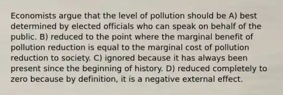 Economists argue that the level of pollution should be A) best determined by elected officials who can speak on behalf of the public. B) reduced to the point where the marginal benefit of pollution reduction is equal to the marginal cost of pollution reduction to society. C) ignored because it has always been present since the beginning of history. D) reduced completely to zero because by definition, it is a negative external effect.