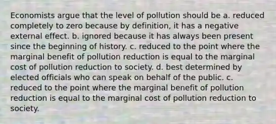 Economists argue that the level of pollution should be a. reduced completely to zero because by definition, it has a negative external effect. b. ignored because it has always been present since the beginning of history. c. reduced to the point where the marginal benefit of pollution reduction is equal to the marginal cost of pollution reduction to society. d. best determined by elected officials who can speak on behalf of the public. c. reduced to the point where the marginal benefit of pollution reduction is equal to the marginal cost of pollution reduction to society.