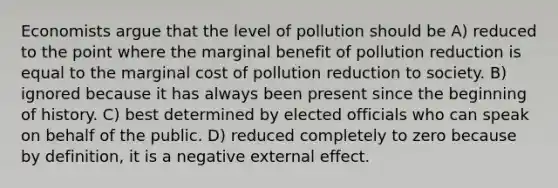 Economists argue that the level of pollution should be A) reduced to the point where the marginal benefit of pollution reduction is equal to the marginal cost of pollution reduction to society. B) ignored because it has always been present since the beginning of history. C) best determined by elected officials who can speak on behalf of the public. D) reduced completely to zero because by definition, it is a negative external effect.