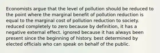 Economists argue that the level of pollution should be reduced to the point where the marginal benefit of pollution reduction is equal to the marginal cost of pollution reduction to society. reduced completely to zero because by definition, it has a negative external effect. ignored because it has always been present since the beginning of history. best determined by elected officials who can speak on behalf of the public.