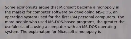 Some economists argue that Microsoft become a monopoly in the marekt for computer software by developing MS-DOS, an operating system used for the first IBM personal computers. The more people who used MS-DOS-based programs, the greater the usefulness of a using a computer with an MS-DOS operating system. The explanation for Microsoft's monopoly is