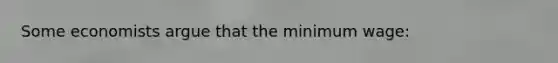 Some economists argue that the minimum wage: