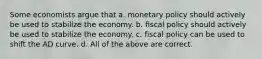 Some economists argue that a. monetary policy should actively be used to stabilize the economy. b. fiscal policy should actively be used to stabilize the economy. c. fiscal policy can be used to shift the AD curve. d. All of the above are correct.