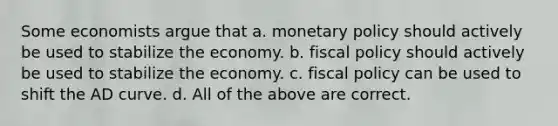 Some economists argue that a. monetary policy should actively be used to stabilize the economy. b. fiscal policy should actively be used to stabilize the economy. c. fiscal policy can be used to shift the AD curve. d. All of the above are correct.