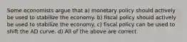 Some economists argue that a) monetary policy should actively be used to stabilize the economy. b) fiscal policy should actively be used to stabilize the economy. c) fiscal policy can be used to shift the AD curve. d) All of the above are correct.